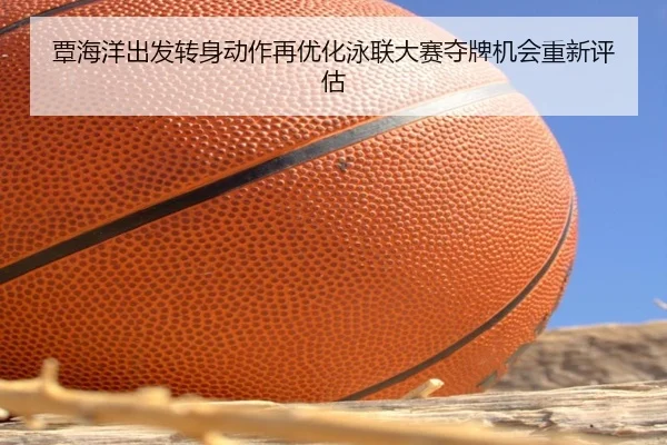 覃海洋出发转身动作再优化泳联大赛夺牌机会重新评估